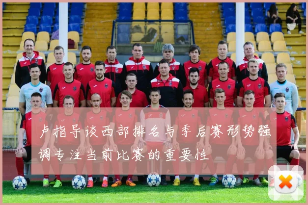 卢指导谈西部排名与季后赛形势强调专注当前比赛的重要性