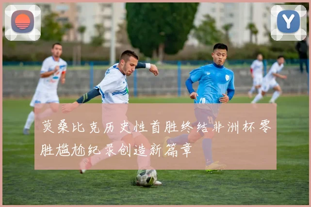 莫桑比克历史性首胜终结非洲杯零胜尴尬纪录创造新篇章