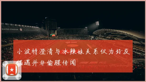小波特澄清与冰辣妹关系仅为好友偶遇并非偷腥传闻