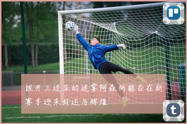 拨开三连亚的迷雾阿森纳能否在新赛季迎来好运与辉煌