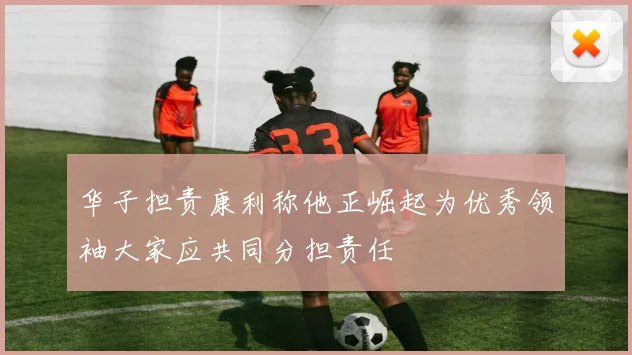 华子担责康利称他正崛起为优秀领袖大家应共同分担责任