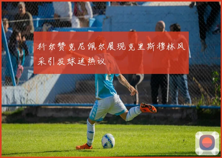 科尔赞克尼佩尔展现克里斯穆林风采引发球迷热议