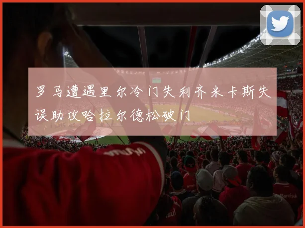 罗马遭遇里尔冷门失利齐米卡斯失误助攻哈拉尔德松破门