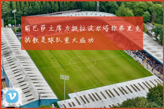 前巴萨主席力挺拉波尔塔称弗里克执教是球队重大成功