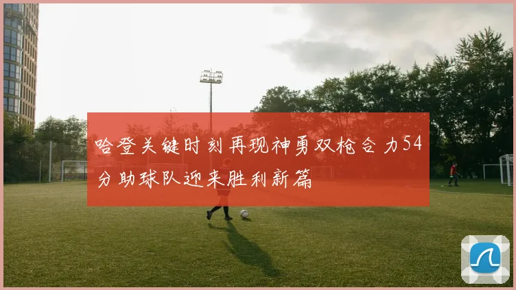 哈登关键时刻再现神勇双枪合力54分助球队迎来胜利新篇