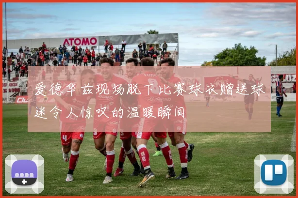 爱德华兹现场脱下比赛球衣赠送球迷令人惊叹的温暖瞬间