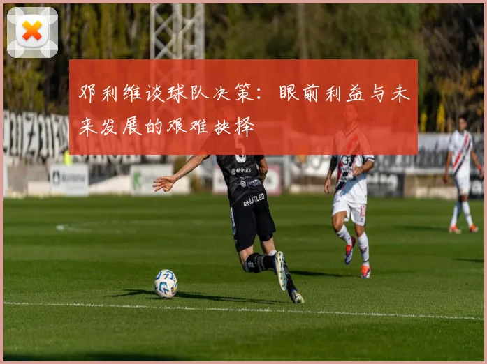 邓利维谈球队决策：眼前利益与未来发展的艰难抉择