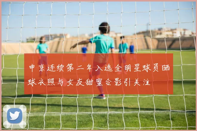 申京连续第二年入选全明星球员晒球衣照与女友甜蜜合影引关注
