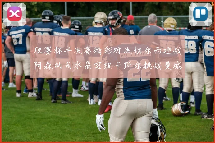 联赛杯半决赛精彩对决切尔西迎战阿森纳或水晶宫纽卡斯尔挑战曼城