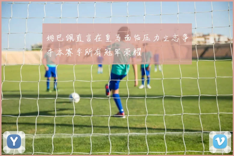 姆巴佩直言在皇马面临压力立志争夺本赛季所有冠军荣耀