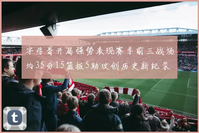 字母哥开局强势表现赛季前三战场均35分15篮板5助攻创历史新纪录