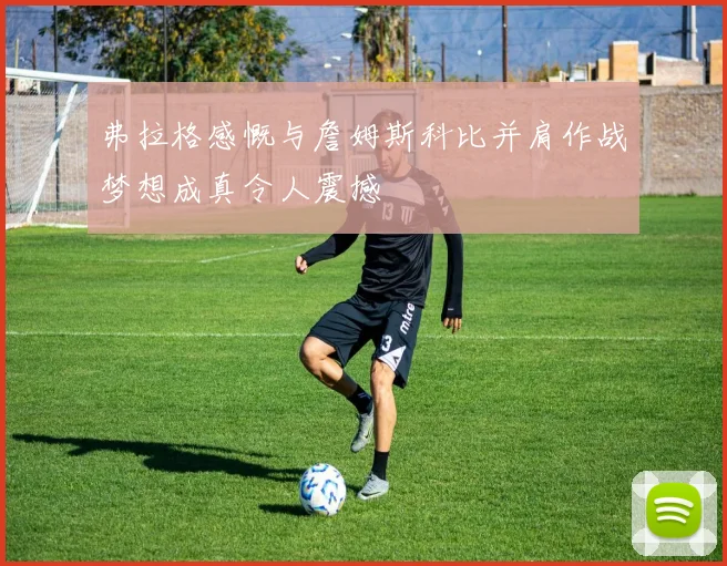 弗拉格感慨与詹姆斯科比并肩作战梦想成真令人震撼