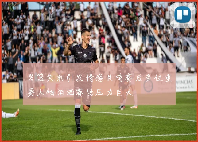 男篮失利引发情感共鸣赛后多位重要人物泪洒赛场压力巨大