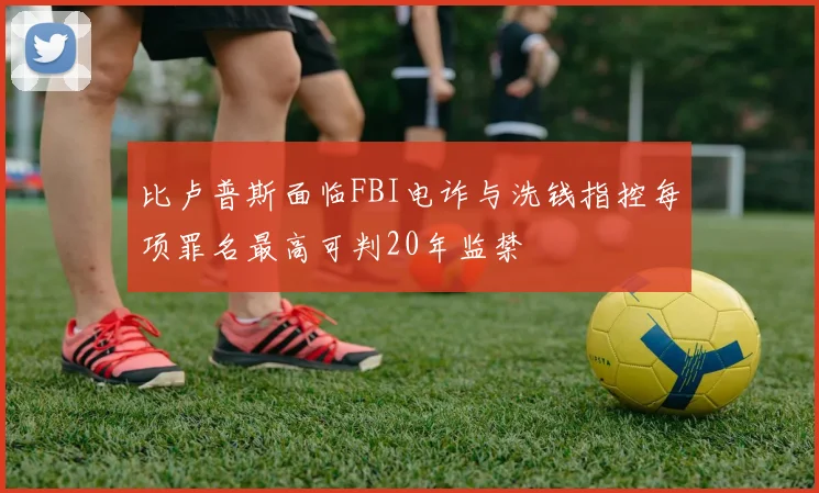 比卢普斯面临FBI电诈与洗钱指控每项罪名最高可判20年监禁