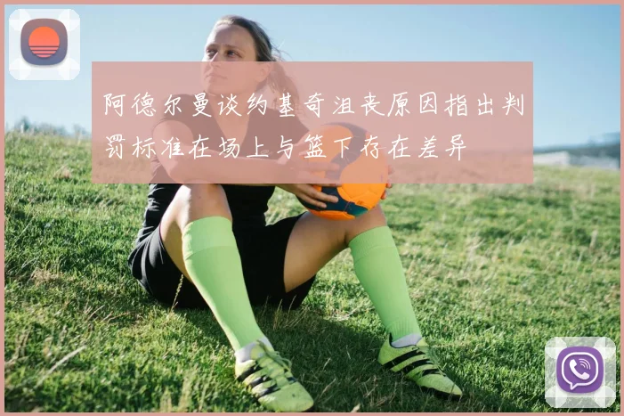 阿德尔曼谈约基奇沮丧原因指出判罚标准在场上与篮下存在差异