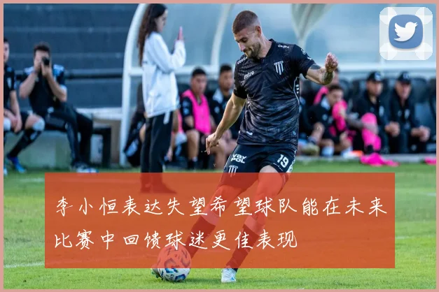 李小恒表达失望希望球队能在未来比赛中回馈球迷更佳表现