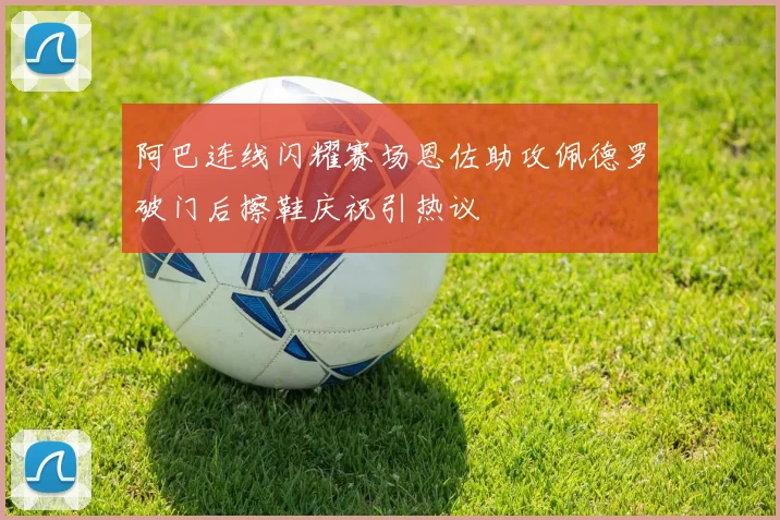 阿巴连线闪耀赛场恩佐助攻佩德罗破门后擦鞋庆祝引热议