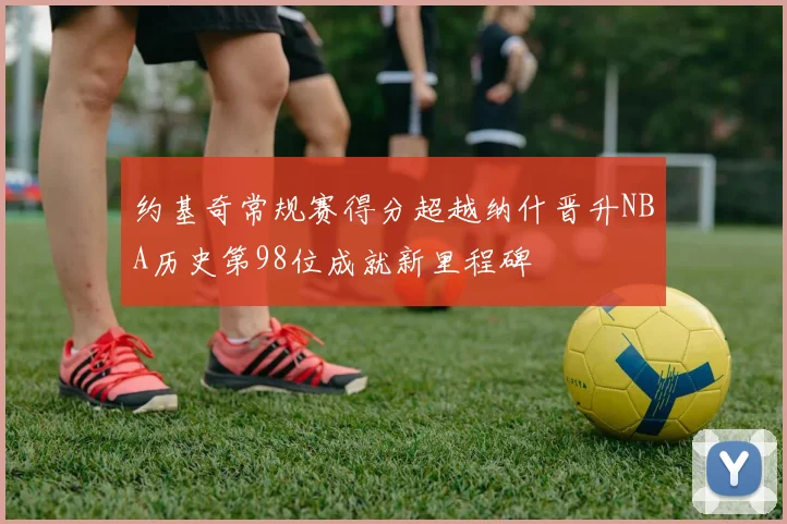 约基奇常规赛得分超越纳什晋升NBA历史第98位成就新里程碑