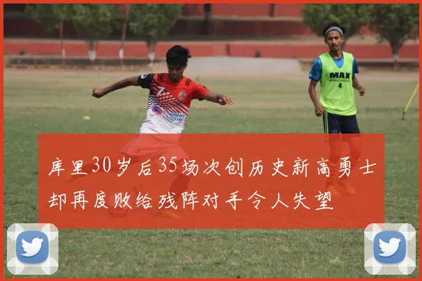 库里30岁后35场次创历史新高勇士却再度败给残阵对手令人失望