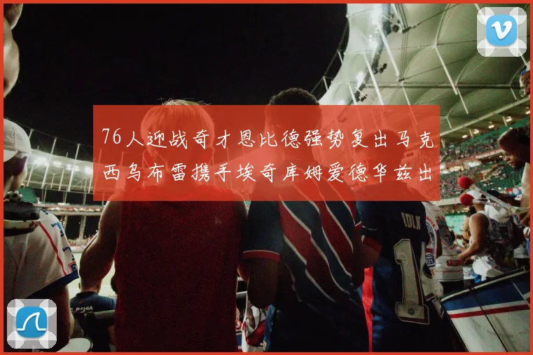 76人迎战奇才恩比德强势复出马克西乌布雷携手埃奇库姆爱德华兹出战