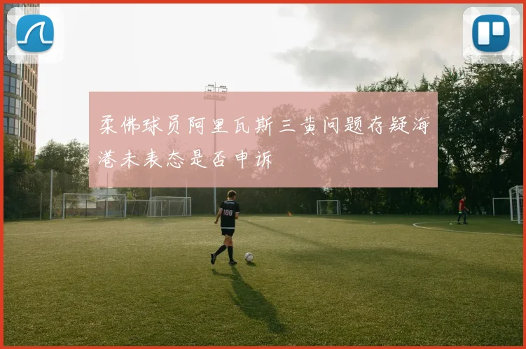 柔佛球员阿里瓦斯三黄问题存疑海港未表态是否申诉