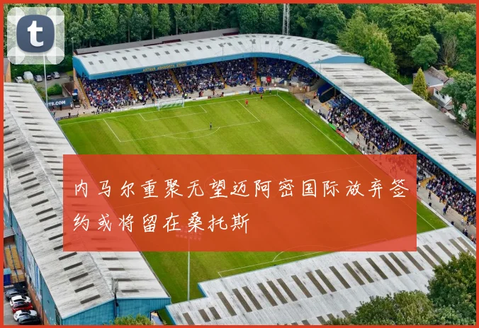 内马尔重聚无望迈阿密国际放弃签约或将留在桑托斯