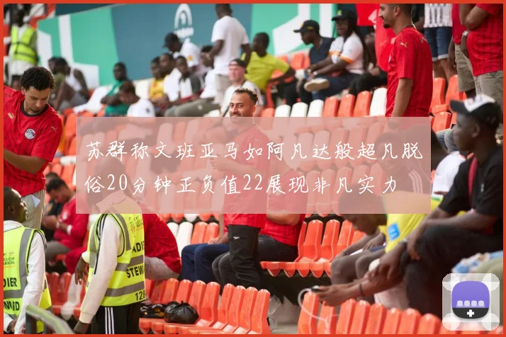 苏群称文班亚马如阿凡达般超凡脱俗20分钟正负值22展现非凡实力