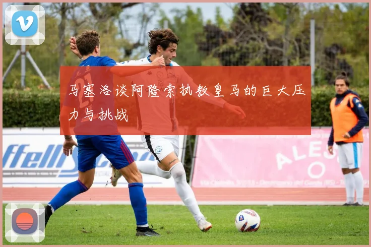 马塞洛谈阿隆索执教皇马的巨大压力与挑战
