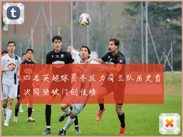 四名英超球员齐发力荷兰队历史首次同场破门创佳绩