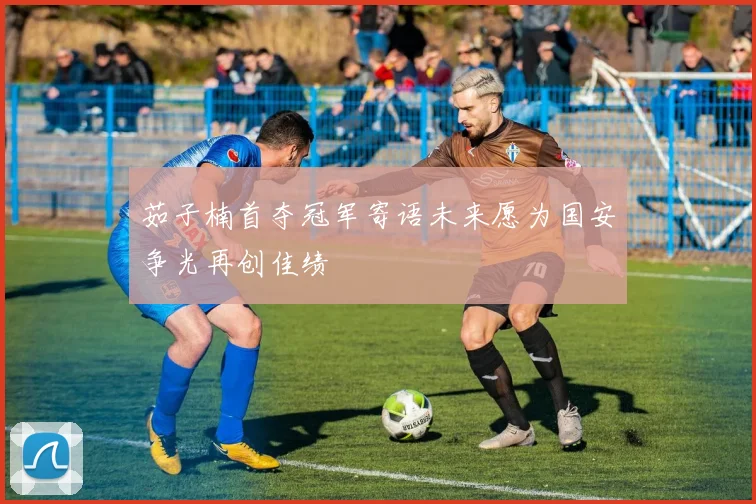 茹子楠首夺冠军寄语未来愿为国安争光再创佳绩