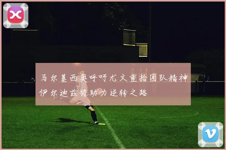 马尔基西奥呼吁尤文重拾团队精神伊尔迪兹将助力逆转之路