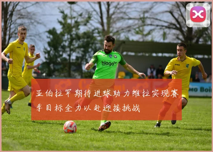 亚伯拉罕期待进球助力维拉实现赛季目标全力以赴迎接挑战