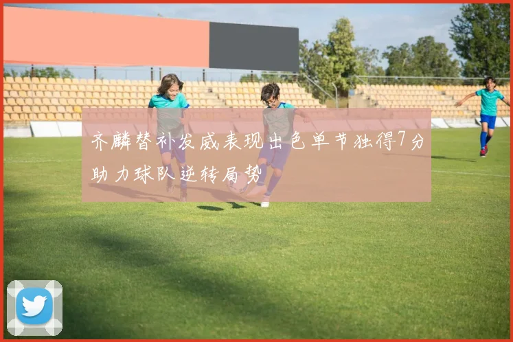 齐麟替补发威表现出色单节独得7分助力球队逆转局势
