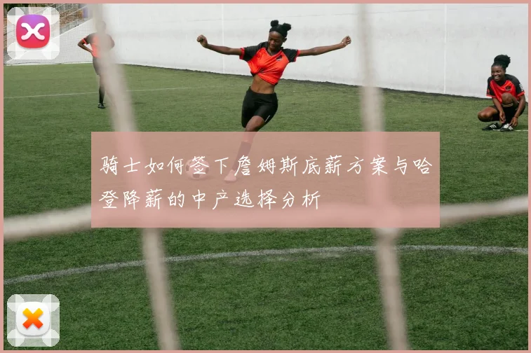 骑士如何签下詹姆斯底薪方案与哈登降薪的中产选择分析