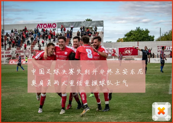 中国足球决赛失利并非终点安东尼奥肩负两大重任重振球队士气