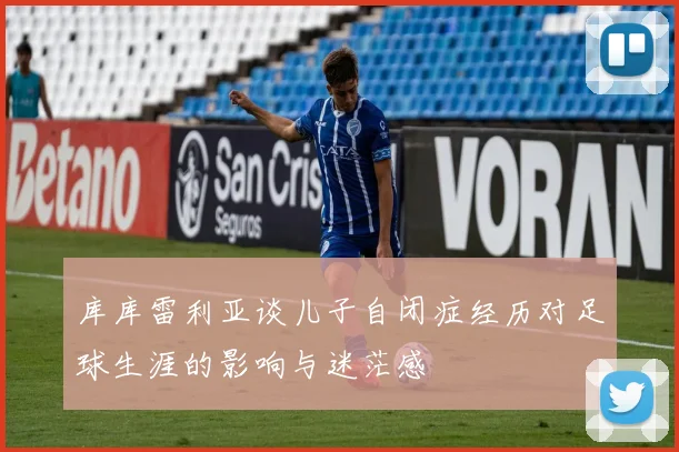库库雷利亚谈儿子自闭症经历对足球生涯的影响与迷茫感