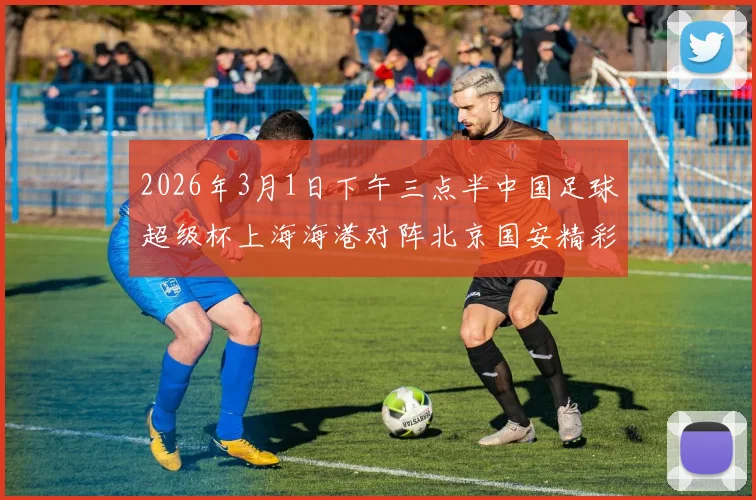 2026年3月1日下午三点半中国足球超级杯上海海港对阵北京国安精彩对决即将上演