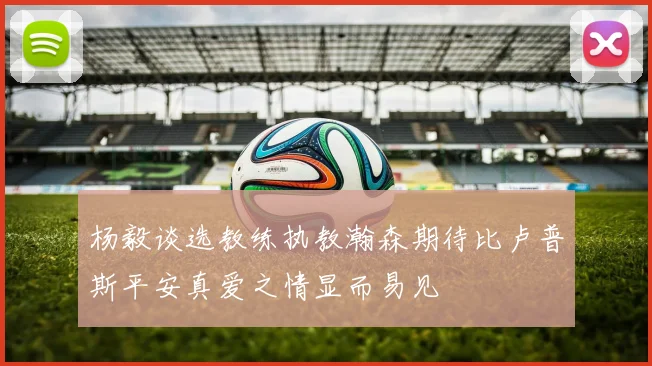 杨毅谈选教练执教瀚森期待比卢普斯平安真爱之情显而易见