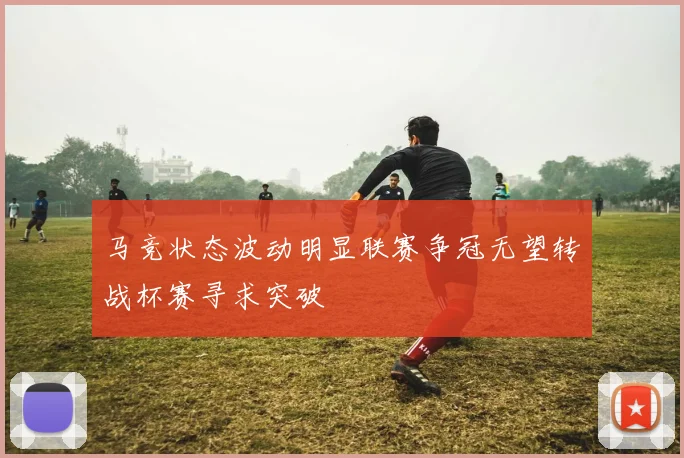 马竞状态波动明显联赛争冠无望转战杯赛寻求突破