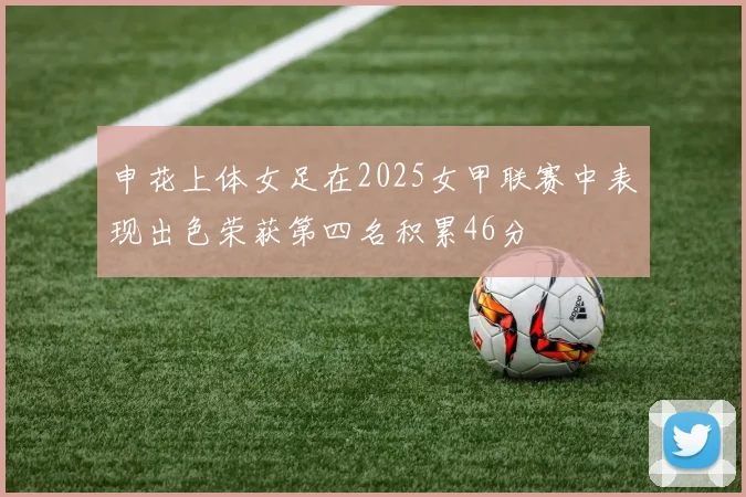 申花上体女足在2025女甲联赛中表现出色荣获第四名积累46分