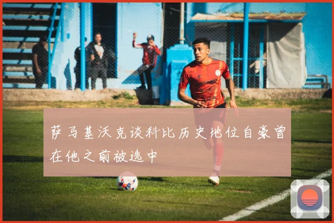 萨马基沃克谈科比历史地位自豪曾在他之前被选中