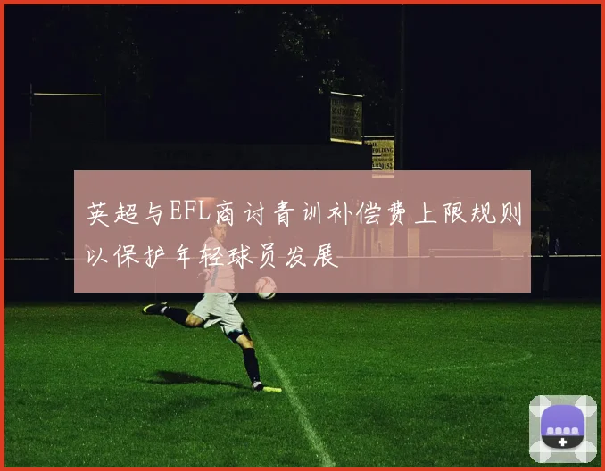 英超与EFL商讨青训补偿费上限规则以保护年轻球员发展