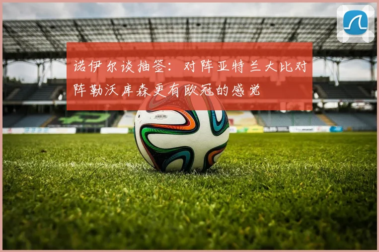 诺伊尔谈抽签：对阵亚特兰大比对阵勒沃库森更有欧冠的感觉