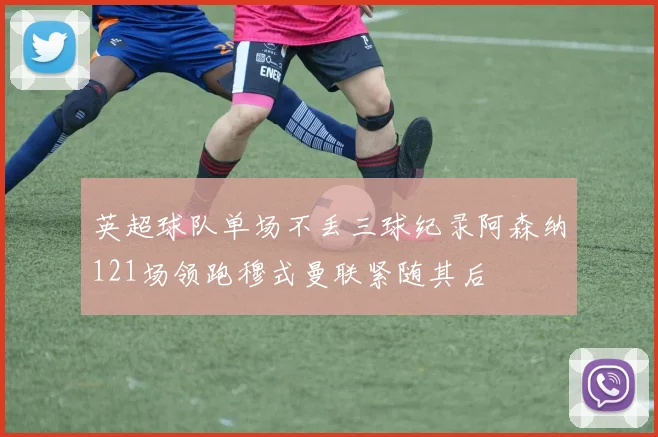 英超球队单场不丢三球纪录阿森纳121场领跑穆式曼联紧随其后