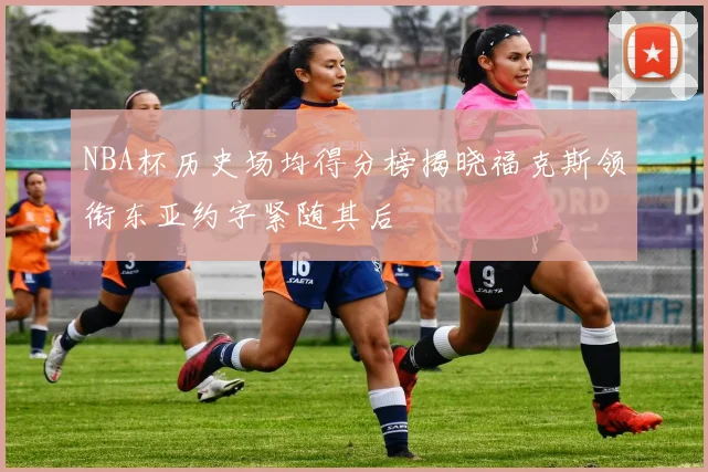 NBA杯历史场均得分榜揭晓福克斯领衔东亚约字紧随其后