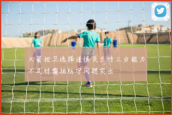 火箭控卫选择谨慎莫兰特三分能力不足特雷杨防守问题突出