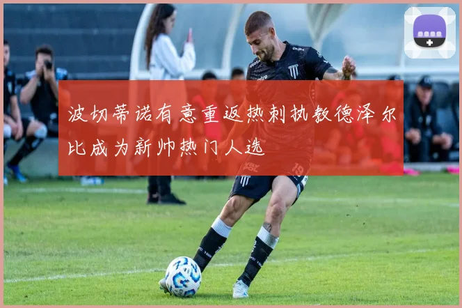 波切蒂诺有意重返热刺执教德泽尔比成为新帅热门人选