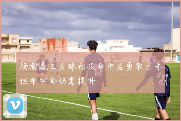 杨瀚森三分球初投命中后勇敢出手但命中率仍需提升