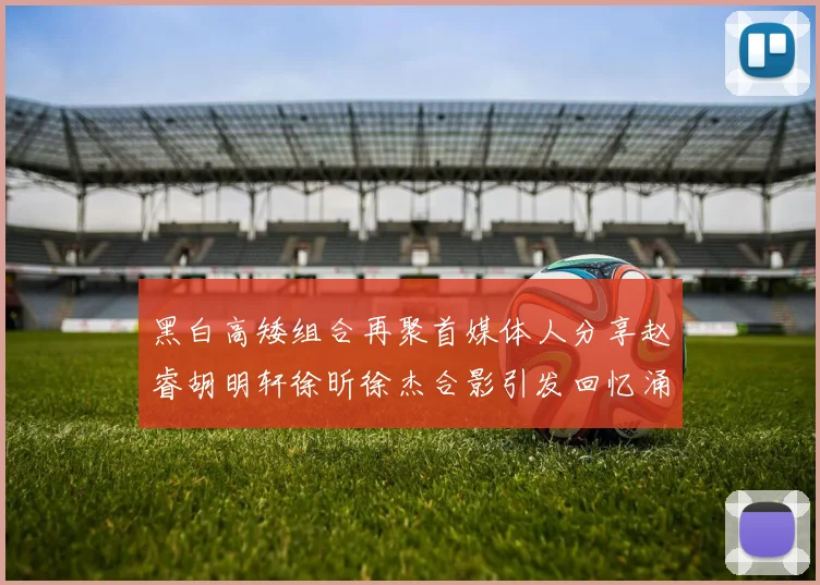 黑白高矮组合再聚首媒体人分享赵睿胡明轩徐昕徐杰合影引发回忆涌现