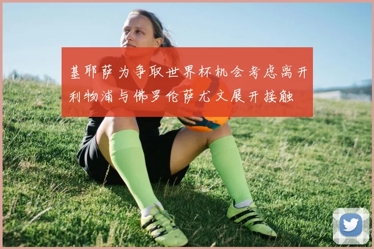 基耶萨为争取世界杯机会考虑离开利物浦与佛罗伦萨尤文展开接触